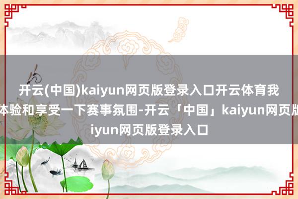 开云(中国)kaiyun网页版登录入口开云体育我但愿往时体验和享受一下赛事氛围-开云「中国」kaiyun网页版登录入口