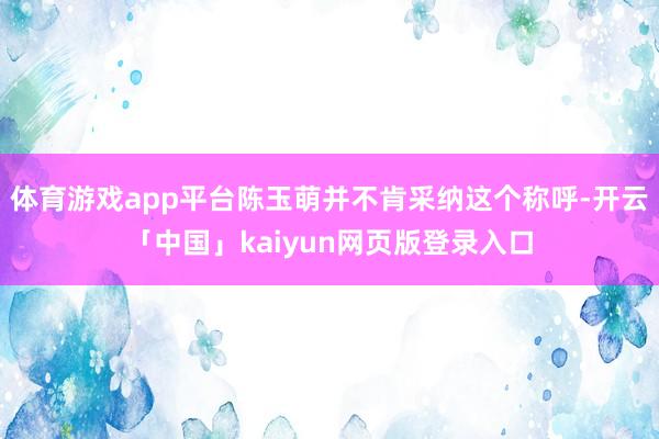 体育游戏app平台陈玉萌并不肯采纳这个称呼-开云「中国」kaiyun网页版登录入口