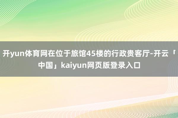 开yun体育网在位于旅馆45楼的行政贵客厅-开云「中国」kaiyun网页版登录入口