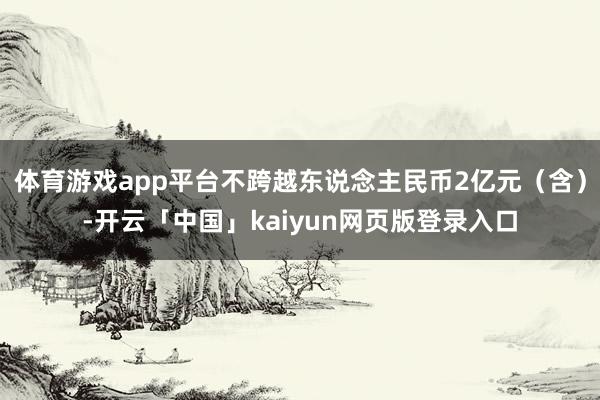 体育游戏app平台不跨越东说念主民币2亿元（含）-开云「中国」kaiyun网页版登录入口