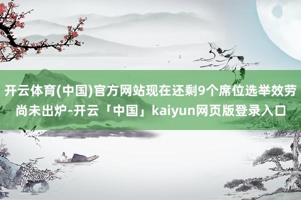 开云体育(中国)官方网站现在还剩9个席位选举效劳尚未出炉-开云「中国」kaiyun网页版登录入口